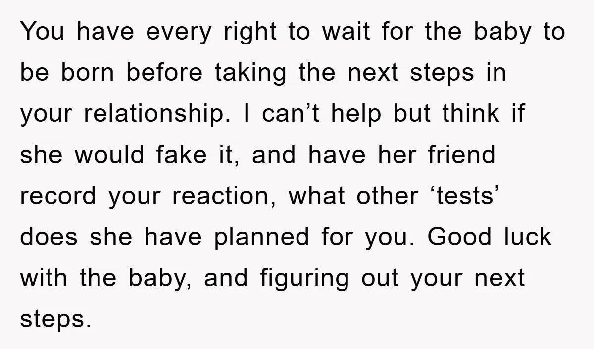 You have every right to wait for the baby to be born before taking the next steps in your relationship. I can’t help but think if she would fake it,...