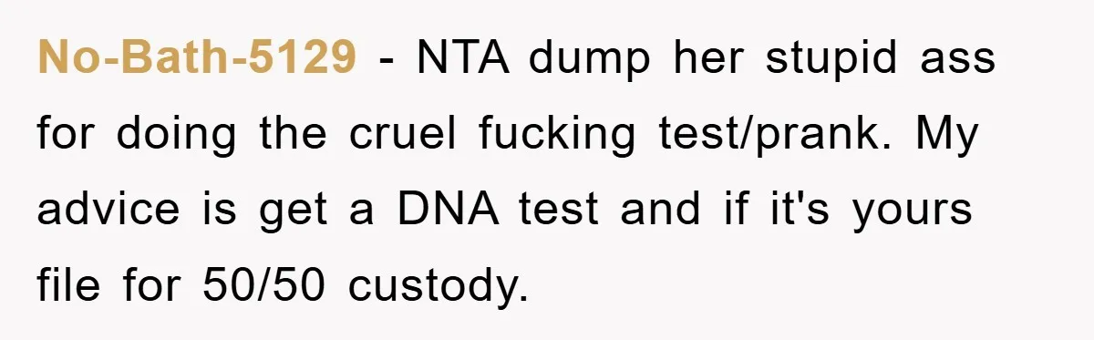 No-Bath-5129 - NTA dump her stupid ass for doing the cruel fucking test/prank. My advice is get a DNA test and if it's yours file for 50/50 custody.