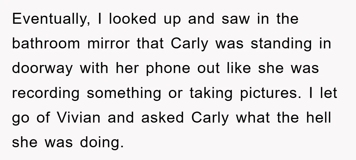 Eventually, I looked up and saw in the bathroom mirror that Carly was standing in doorway with her phone out like she was recording something or taking pictures. I let...