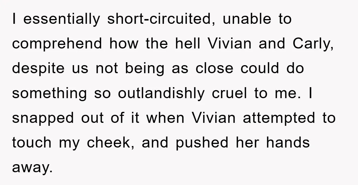 I essentially short-circuited, unable to comprehend how the hell Vivian and Carly, despite us not being as close could do something so outlandishly cruel to me. I snapped out of...