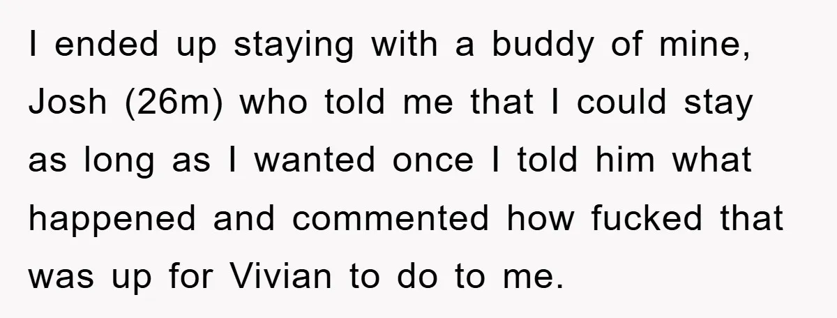 I ended up staying with a buddy of mine, Josh (26m) who told me that I could stay as long as I wanted once I told him what happened and...