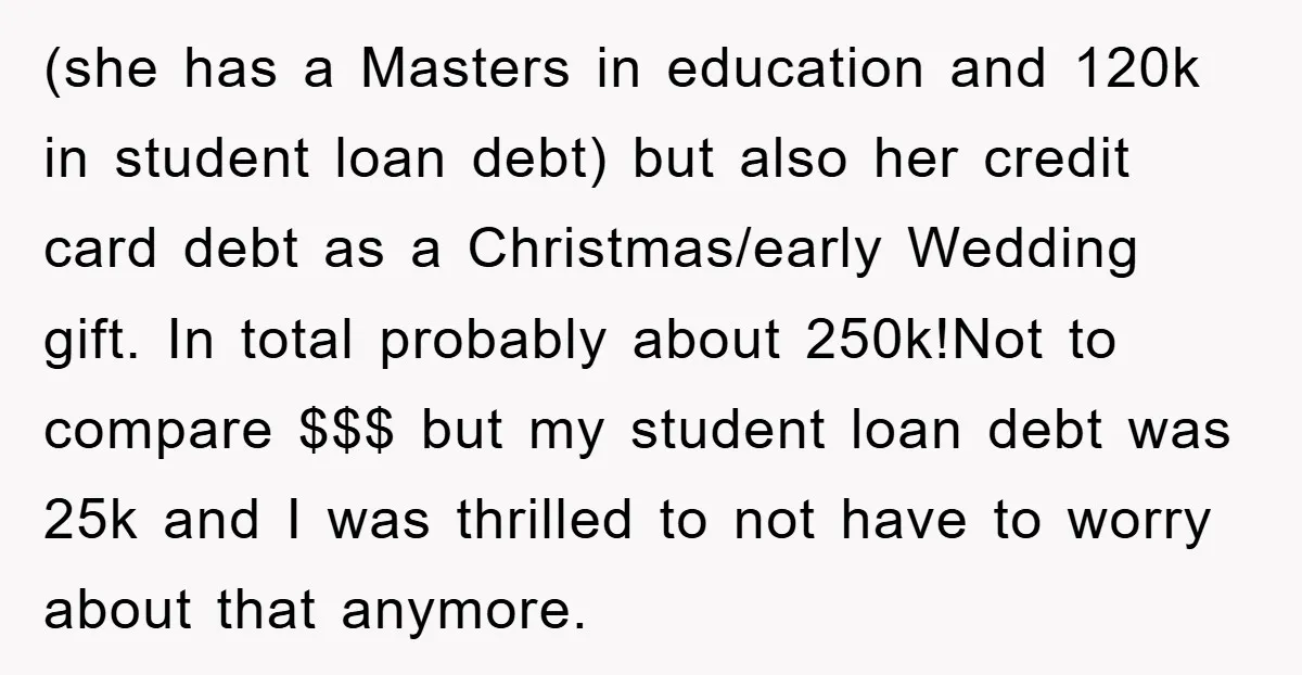 (she has a Masters in education and 120k in student loan debt) but also her credit card debt as a Christmas/early Wedding gift. In total probably about 250k!Not to compare...