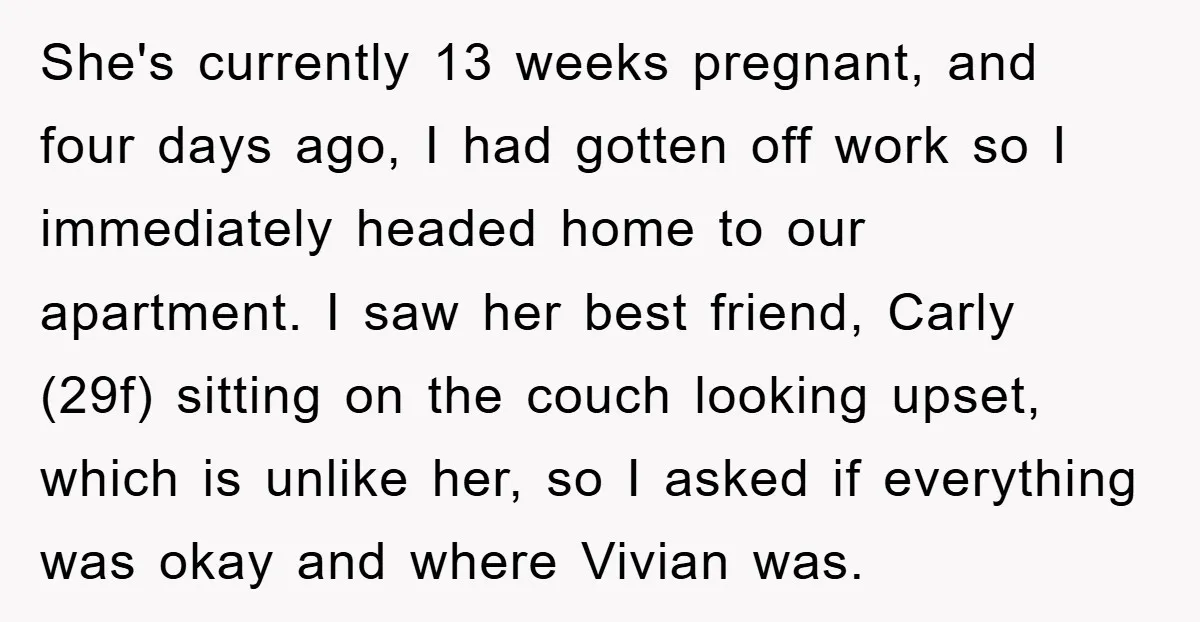 She's currently 13 weeks pregnant, and four days ago, I had gotten off work so I immediately headed home to our apartment. I saw her best friend, Carly (29f) sitting...