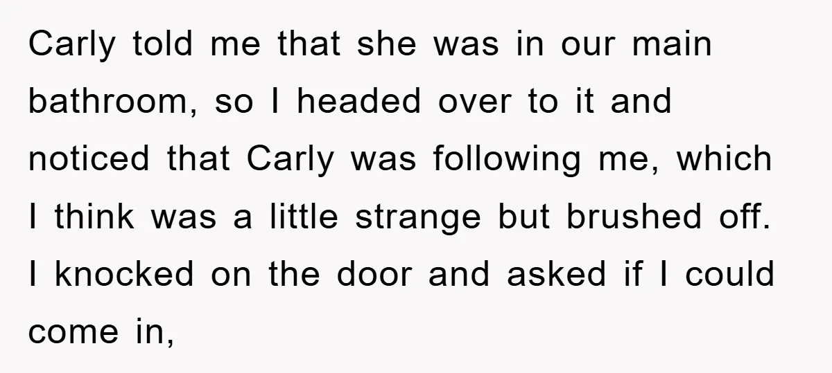 Carly told me that she was in our main bathroom, so I headed over to it and noticed that Carly was following me, which I think was a little strange...