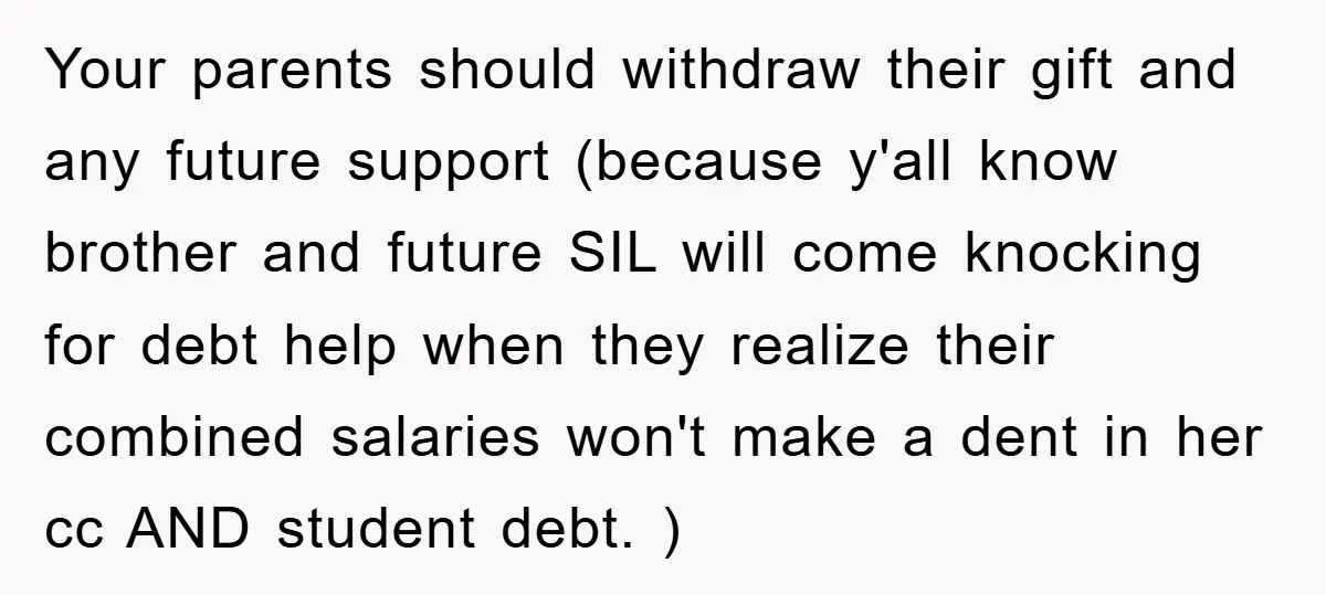Your parents should withdraw their gift and any future support (because y'all know brother and future SIL will come knocking for debt help when they realize their combined salaries won't...