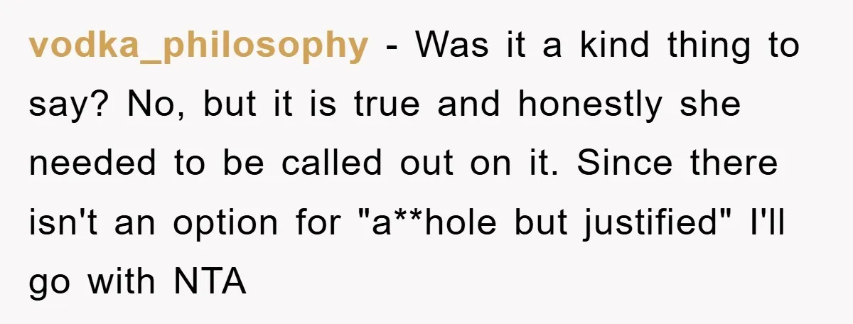 vodka_philosophy − Was it a kind thing to say? No, but it is true and honestly she needed to be called out on it. Since there isn't an option for...