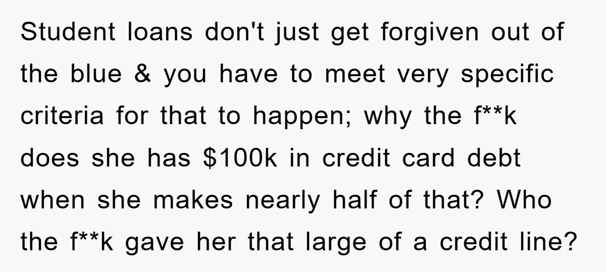 Student loans don't just get forgiven out of the blue & you have to meet very specific criteria for that to happen; why the f**k does she has $100k in...