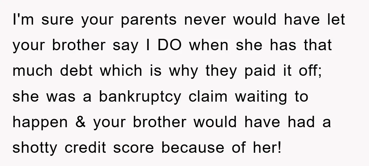 I'm sure your parents never would have let your brother say I DO when she has that much debt which is why they paid it off; she was a bankruptcy...