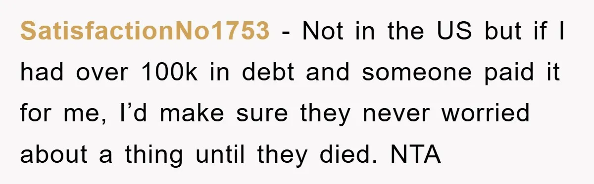 SatisfactionNo1753 − Not in the US but if I had over 100k in debt and someone paid it for me, I’d make sure they never worried about a thing until...