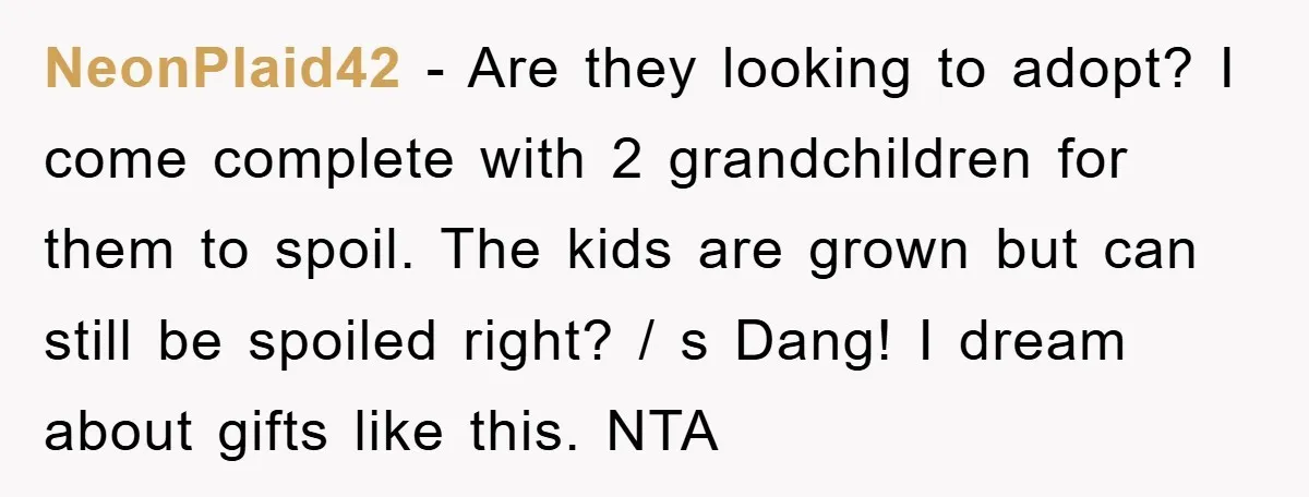 NeonPlaid42 − Are they looking to adopt? I come complete with 2 grandchildren for them to spoil. The kids are grown but can still be spoiled right? / s Dang!...