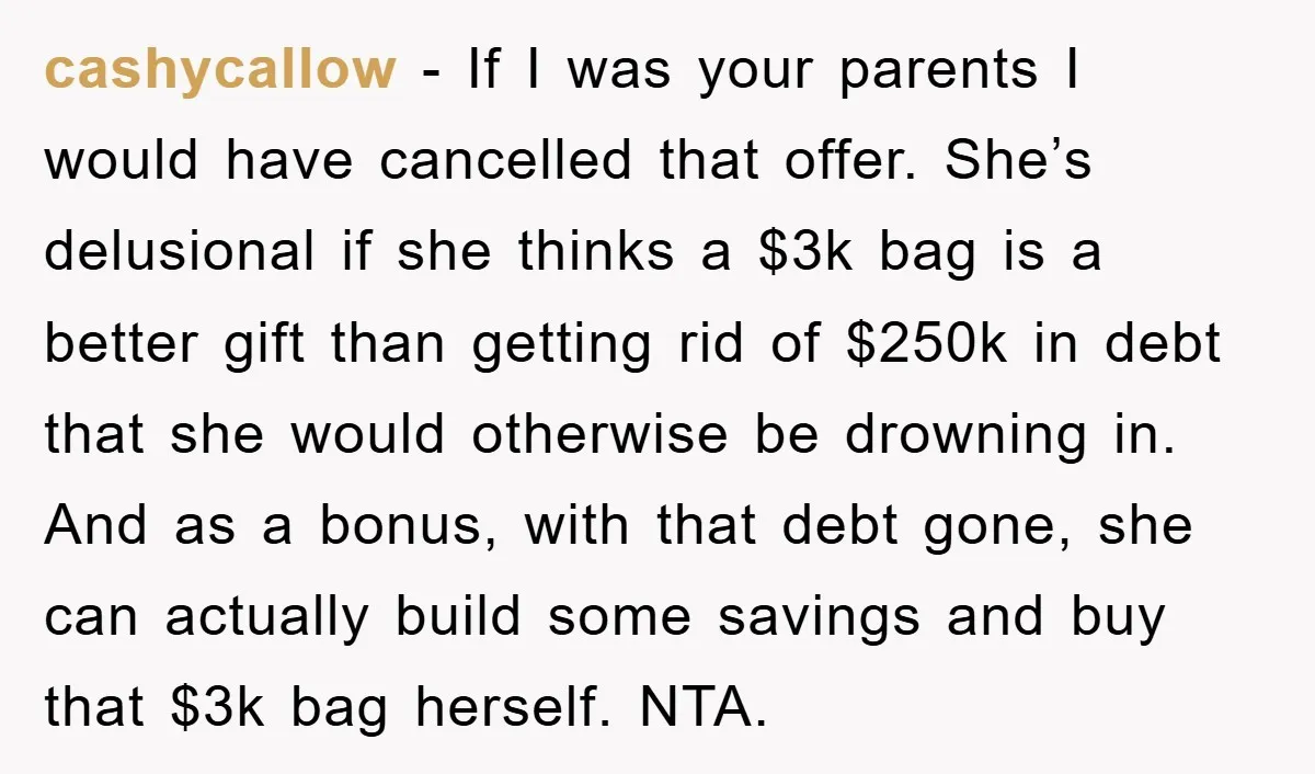 cashycallow − If I was your parents I would have cancelled that offer. She’s delusional if she thinks a $3k bag is a better gift than getting rid of $250k...