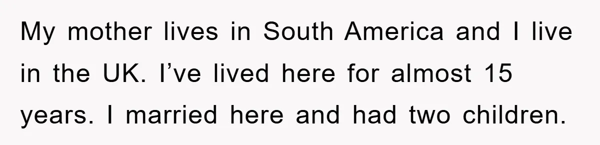 My mother lives in South America and I live in the UK. I’ve lived here for almost 15 years. I married here and had two children.
