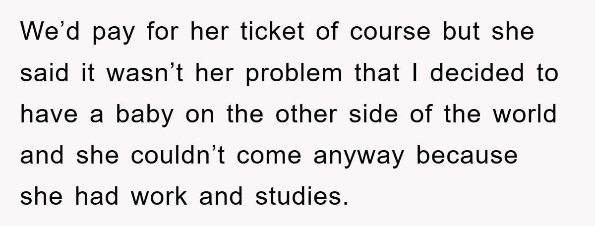 We’d pay for her ticket of course but she said it wasn’t her problem that I decided to have a baby on the other side of the world and she...