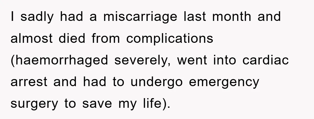 I sadly had a miscarriage last month and almost died from complications (haemorrhaged severely, went into cardiac arrest and had to undergo emergency surgery to save my life).