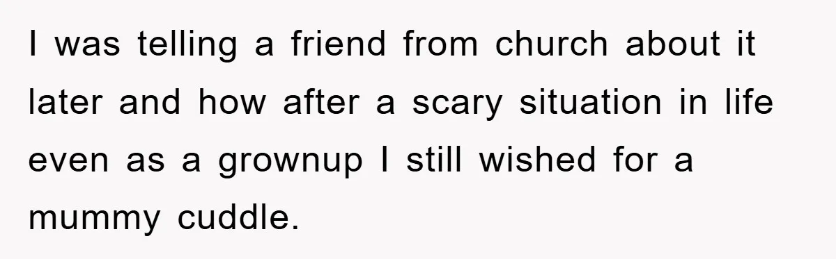 I was telling a friend from church about it later and how after a scary situation in life even as a grownup I still wished for a mummy cuddle.