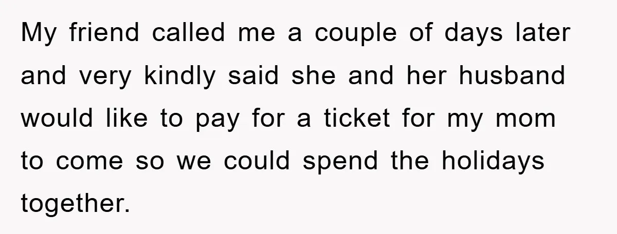 My friend called me a couple of days later and very kindly said she and her husband would like to pay for a ticket for my mom to come so...