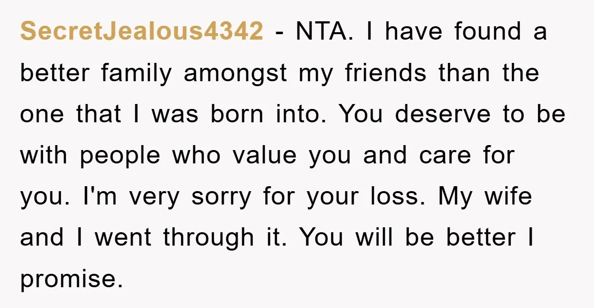 SecretJealous4342 - NTA. I have found a better family amongst my friends than the one that I was born into. You deserve to be with people who value you and...