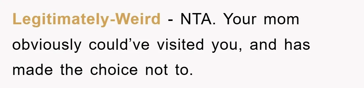 Legitimately-Weird - NTA. Your mom obviously could’ve visited you, and has made the choice not to.