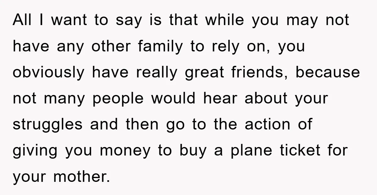 All I want to say is that while you may not have any other family to rely on, you obviously have really great friends, because not many people would hear...