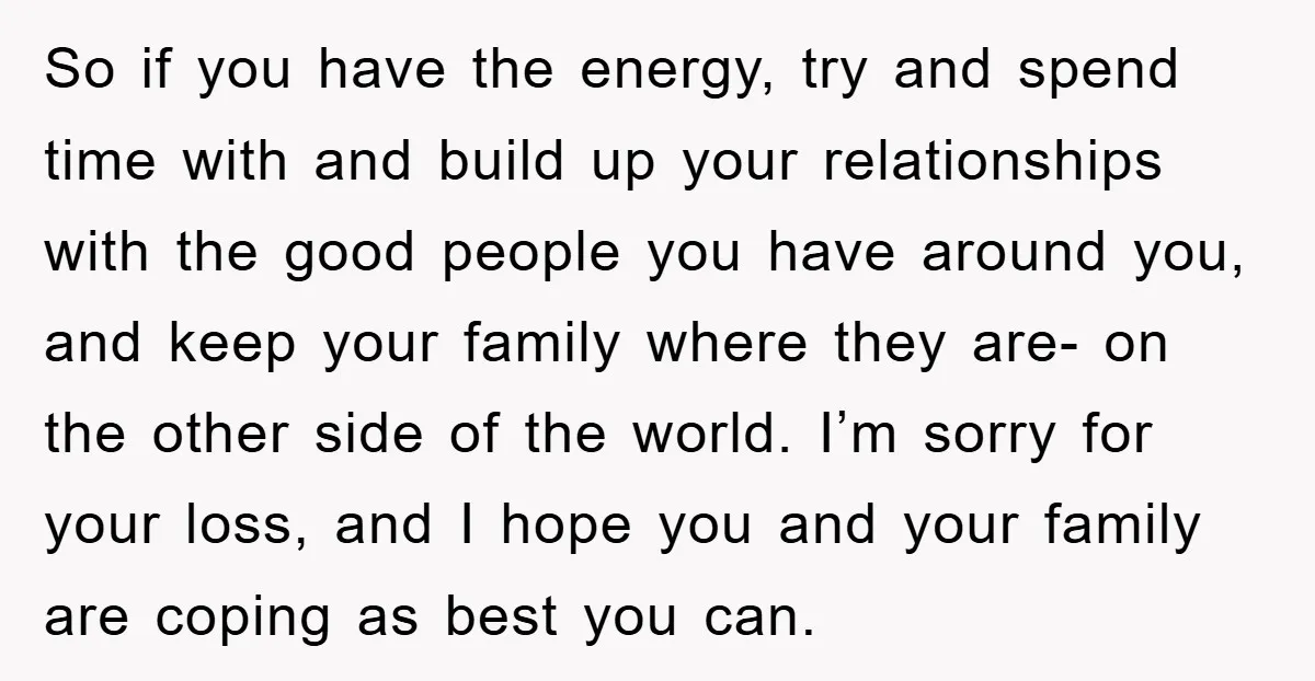 So if you have the energy, try and spend time with and build up your relationships with the good people you have around you, and keep your family where they...