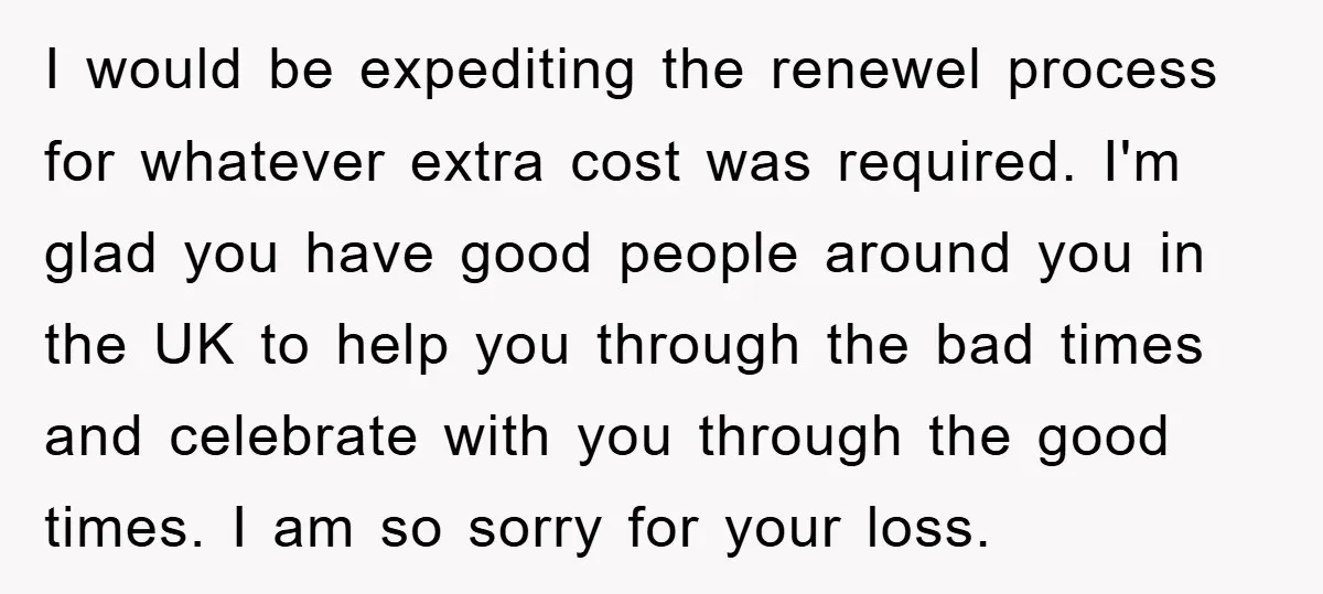 I would be expediting the renewel process for whatever extra cost was required. I'm glad you have good people around you in the UK to help you through the bad...