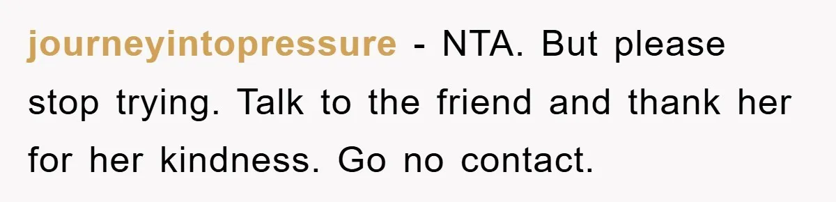 journeyintopressure - NTA. But please stop trying. Talk to the friend and thank her for her kindness. Go no contact.