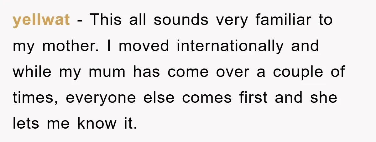 yellwat - This all sounds very familiar to my mother. I moved internationally and while my mum has come over a couple of times, everyone else comes first and she...