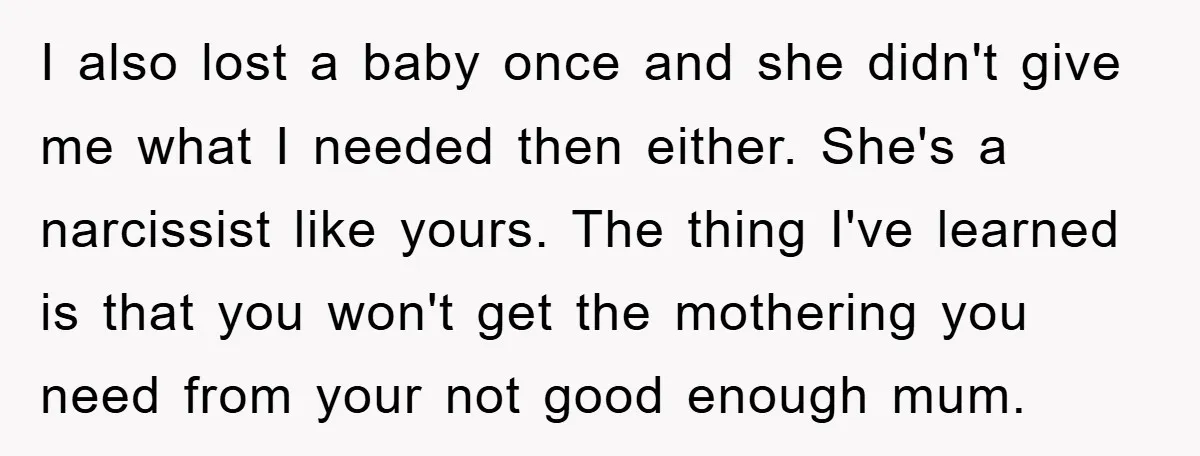 I also lost a baby once and she didn't give me what I needed then either. She's a narcissist like yours. The thing I've learned is that you won't get...