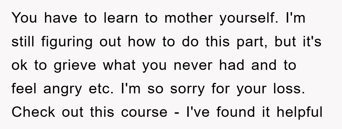 You have to learn to mother yourself. I'm still figuring out how to do this part, but it's ok to grieve what you never had and to feel angry etc....