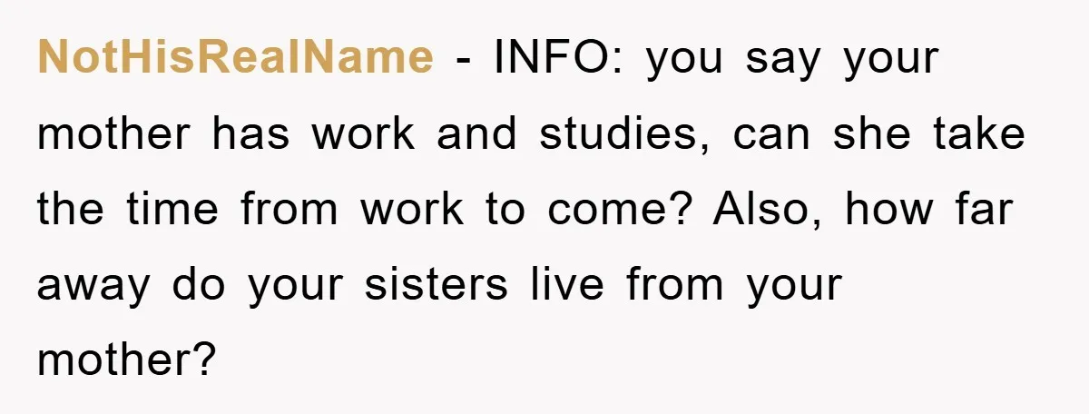 NotHisRealName - INFO: you say your mother has work and studies, can she take the time from work to come? Also, how far away do your sisters live from your...