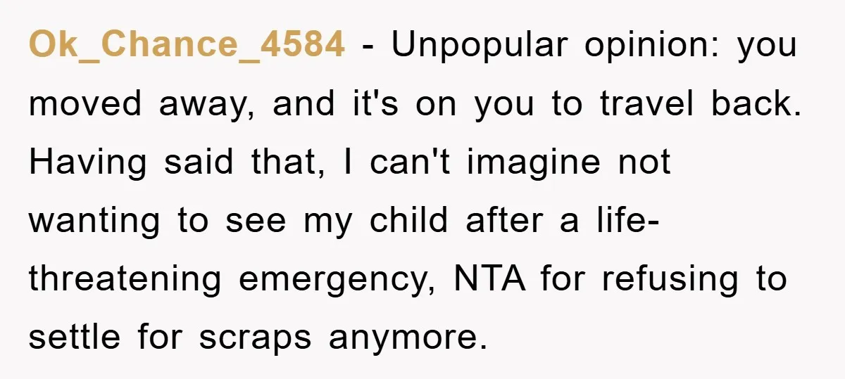 Ok_Chance_4584 - Unpopular opinion: you moved away, and it's on you to travel back. Having said that, I can't imagine not wanting to see my child after a life-threatening emergency,...