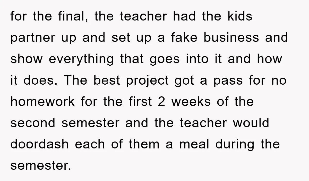for the final, the teacher had the kids partner up and set up a fake business and show everything that goes into it and how it does. The best project...