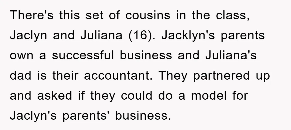 There's this set of cousins in the class, Jaclyn and Juliana (16). Jacklyn's parents own a successful business and Juliana's dad is their accountant. They partnered up and asked if...