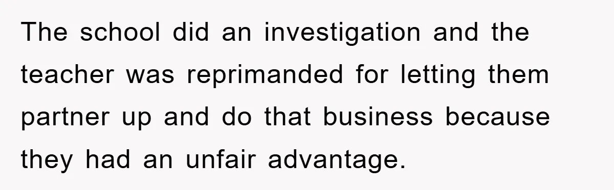 The school did an investigation and the teacher was reprimanded for letting them partner up and do that business because they had an unfair advantage.