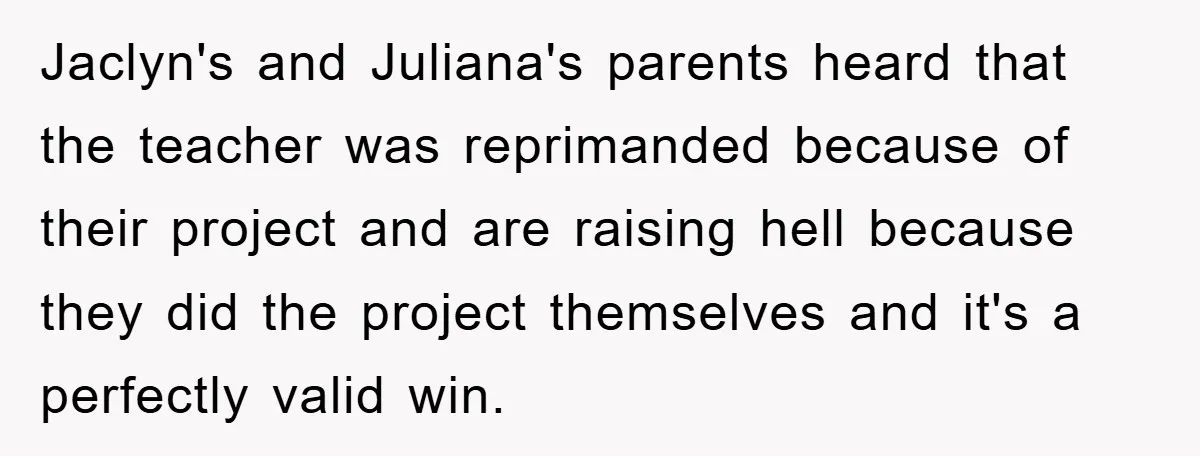 Jaclyn's and Juliana's parents heard that the teacher was reprimanded because of their project and are raising hell because they did the project themselves and it's a perfectly valid win.