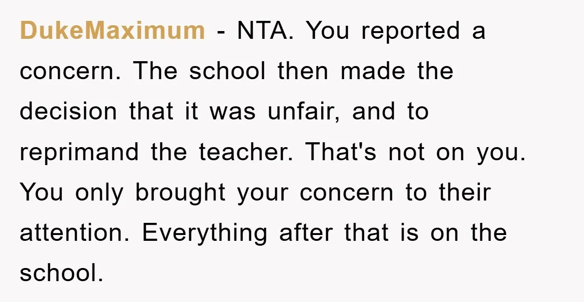 DukeMaximum − NTA. You reported a concern. The school then made the decision that it was unfair, and to reprimand the teacher. That's not on you. You only brought your...