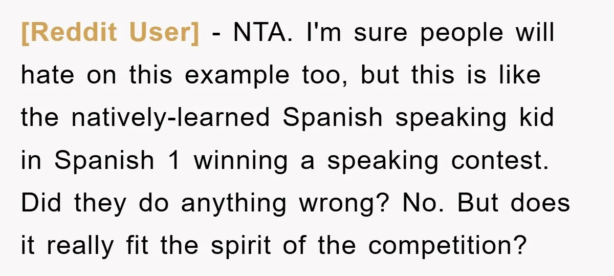 [Reddit User] − NTA. I'm sure people will hate on this example too, but this is like the natively-learned Spanish speaking kid in Spanish 1 winning a speaking contest. Did...