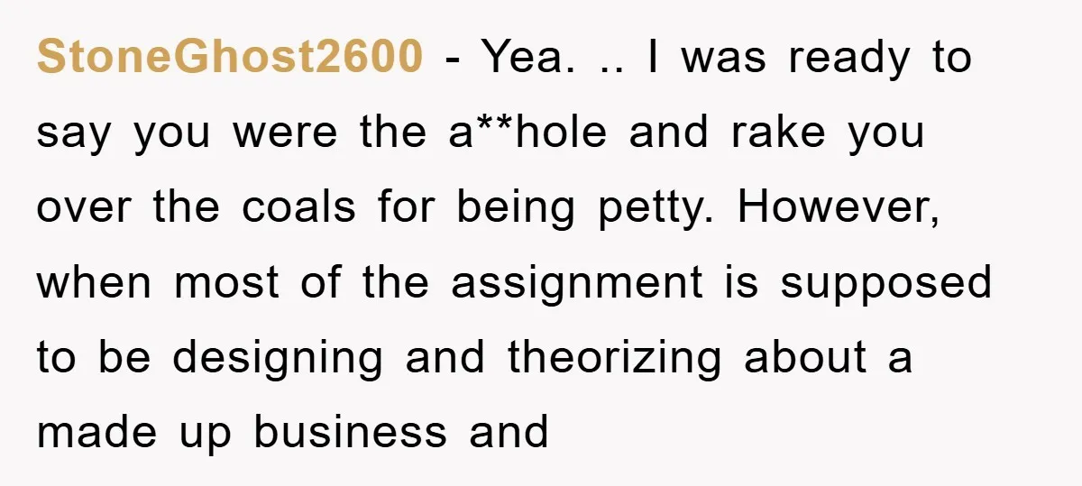 StoneGhost2600 − Yea. .. I was ready to say you were the a**hole and rake you over the coals for being petty. However, when most of the assignment is supposed...