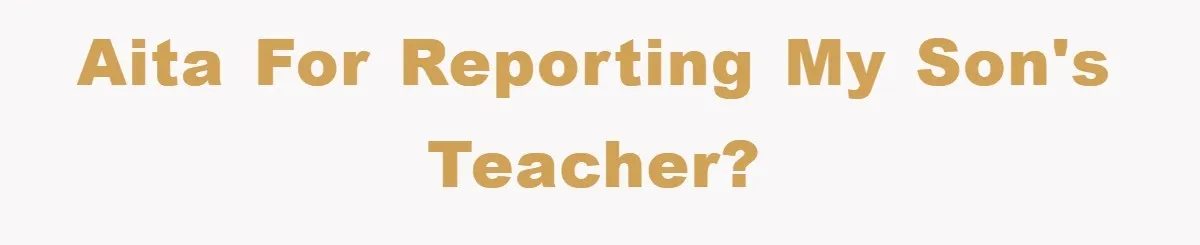 AITA for reporting my son's teacher?