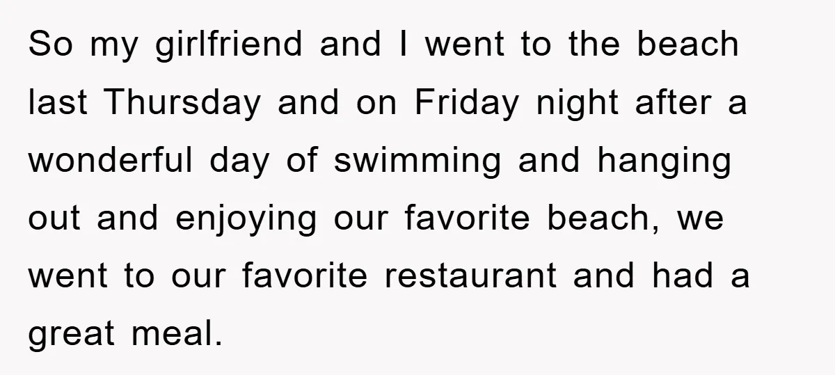 So my girlfriend and I went to the beach last Thursday and on Friday night after a wonderful day of swimming and hanging out and enjoying our favorite beach, we...
