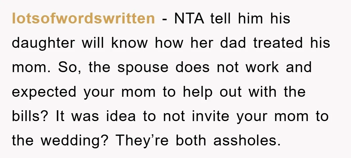 lotsofwordswritten - NTA tell him his daughter will know how her dad treated his mom. So, the spouse does not work and expected your mom to help out with the...