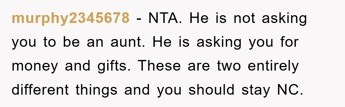 murphy2345678 - NTA. He is not asking you to be an aunt. He is asking you for money and gifts. These are two entirely different things and you should stay...