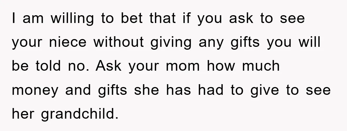 I am willing to bet that if you ask to see your niece without giving any gifts you will be told no. Ask your mom how much money and gifts...