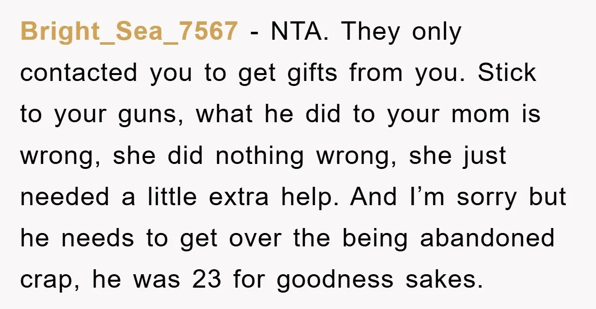 Bright_Sea_7567 - NTA. They only contacted you to get gifts from you. Stick to your guns, what he did to your mom is wrong, she did nothing wrong, she just...