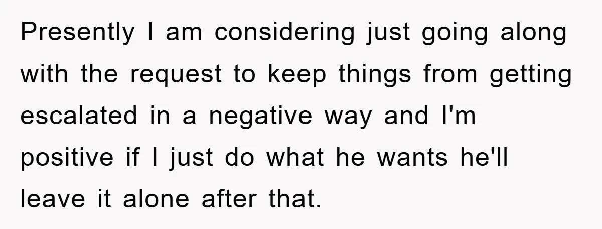 Presently I am considering just going along with the request to keep things from getting escalated in a negative way and I'm positive if I just do what he wants...