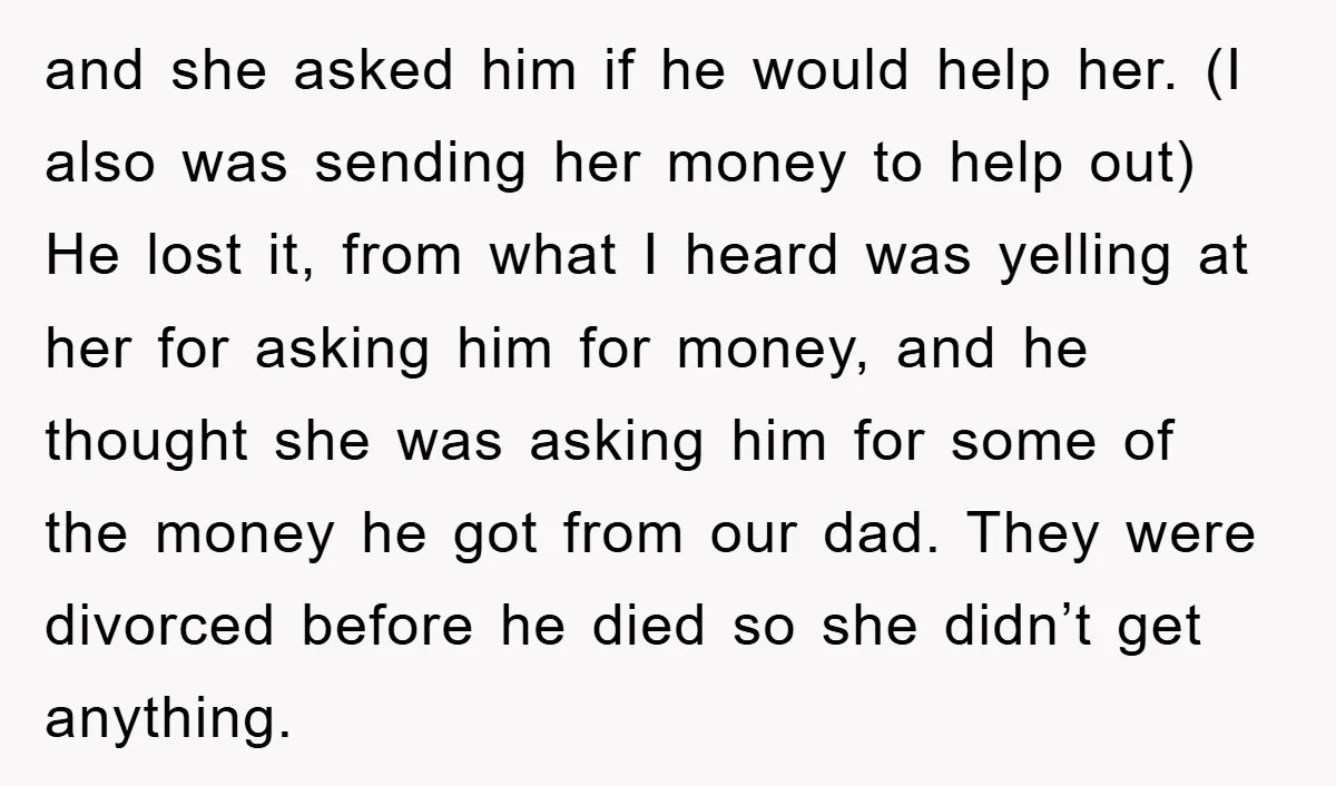 and she asked him if he would help her. (I also was sending her money to help out) He lost it, from what I heard was yelling at her for...