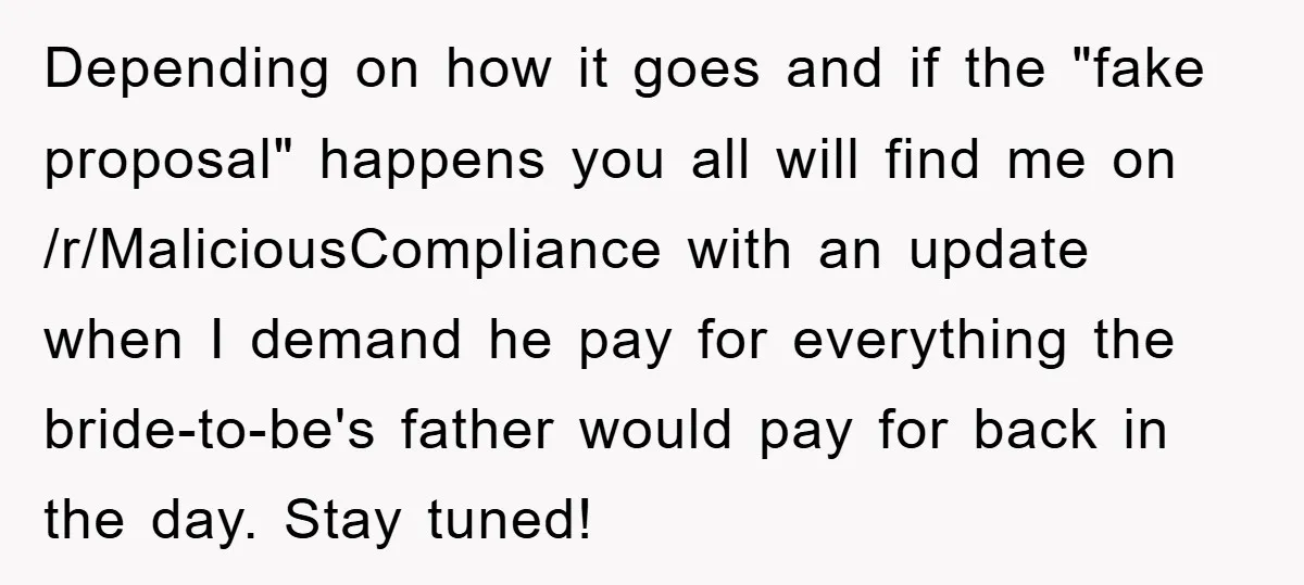 Depending on how it goes and if the "fake proposal" happens you all will find me on /r/MaliciousCompliance with an update when I demand he pay for everything the bride-to-be's...