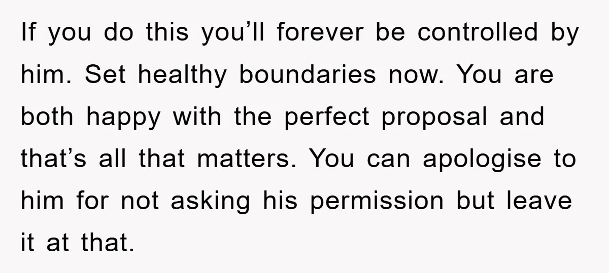 If you do this you’ll forever be controlled by him. Set healthy boundaries now. You are both happy with the perfect proposal and that’s all that matters. You can apologise...