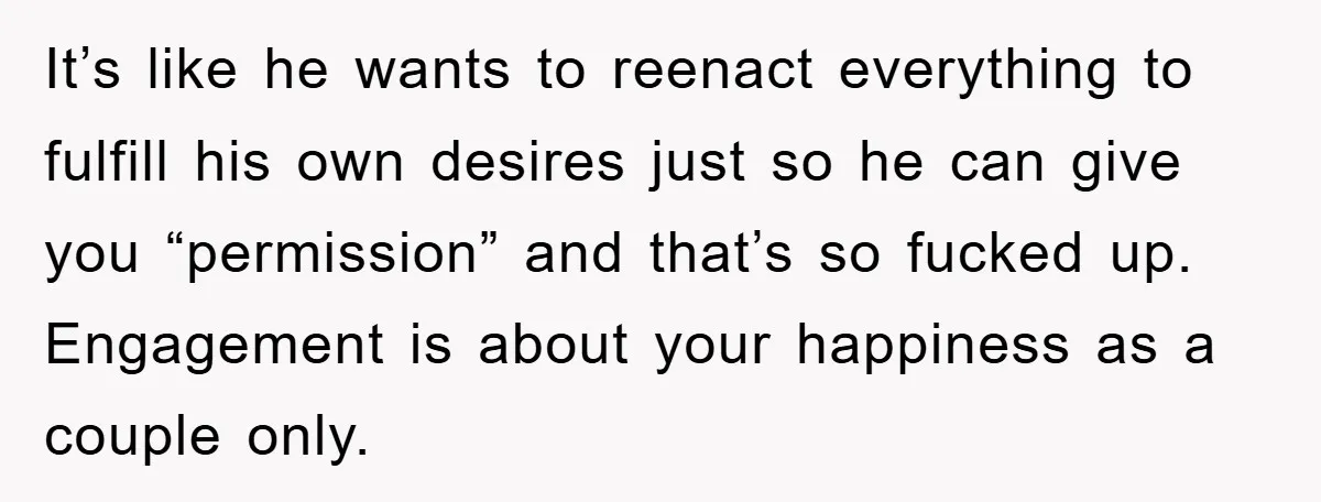 It’s like he wants to reenact everything to fulfill his own desires just so he can give you “permission” and that’s so fucked up. Engagement is about your happiness as...