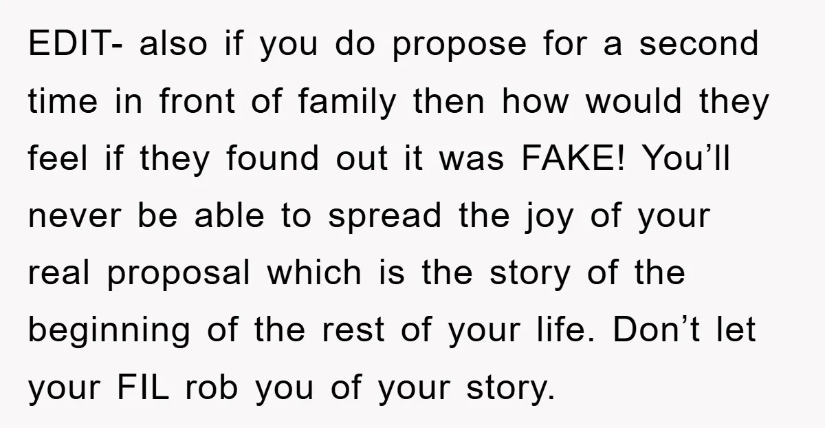 EDIT- also if you do propose for a second time in front of family then how would they feel if they found out it was FAKE! You’ll never be able...